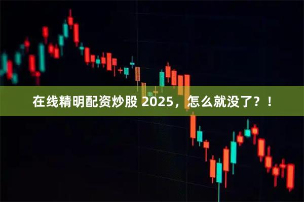 在线精明配资炒股 2025，怎么就没了？！