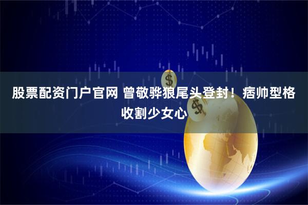 股票配资门户官网 曾敬骅狼尾头登封！痞帅型格收割少女心
