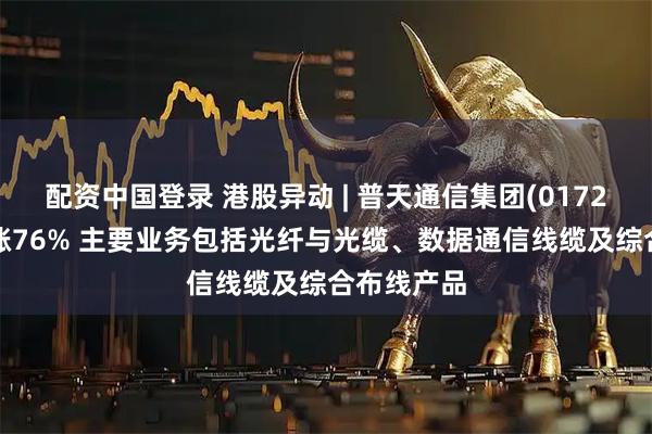 配资中国登录 港股异动 | 普天通信集团(01720)盘中飙涨76% 主要业务包括光纤与光缆、数据通信线缆及综合布线产品