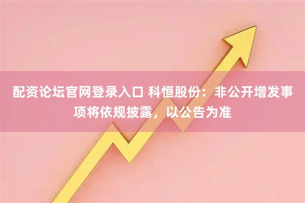 配资论坛官网登录入口 科恒股份：非公开增发事项将依规披露，以公告为准