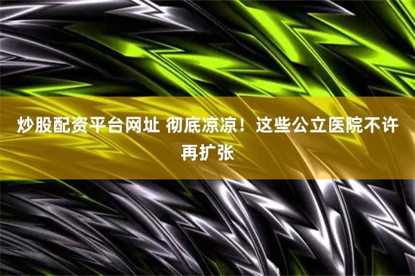 炒股配资平台网址 彻底凉凉！这些公立医院不许再扩张