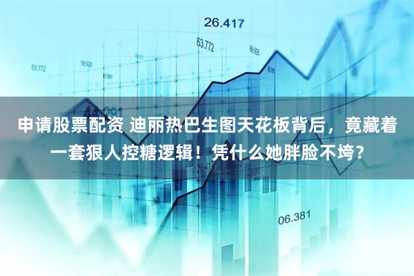 申请股票配资 迪丽热巴生图天花板背后，竟藏着一套狠人控糖逻辑！凭什么她胖脸不垮？