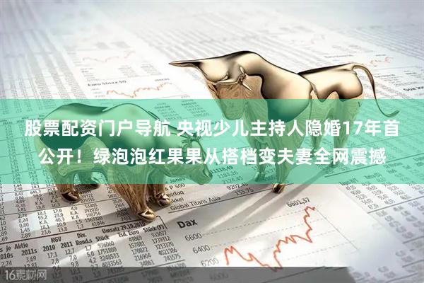 股票配资门户导航 央视少儿主持人隐婚17年首公开！绿泡泡红果果从搭档变夫妻全网震撼